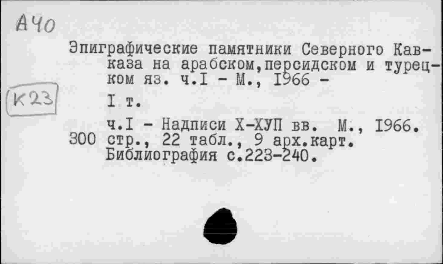 ﻿Эпиграфические памятники Северного Кавказа на арабском,персидском и турец ком яз. Ч.І - М., 1966 -
І і.
Ч.І - Надписи Х-ХУП вв. М., 1966. 300 стр., 22 табл., 9 арх.карт.
Библиография с.223-240.